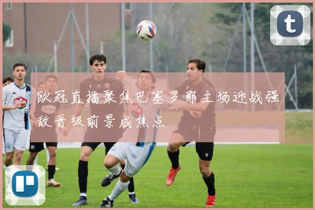 欧冠直播聚焦巴塞罗那主场迎战强敌晋级前景成焦点