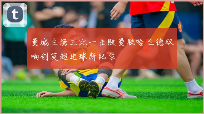 曼城主场三比一击败曼联哈兰德双响创英超进球新纪录