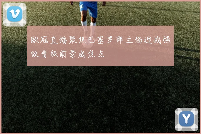 欧冠直播聚焦巴塞罗那主场迎战强敌晋级前景成焦点